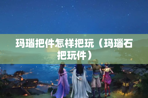 瑪瑙把件怎樣把玩（瑪瑙石把玩件）