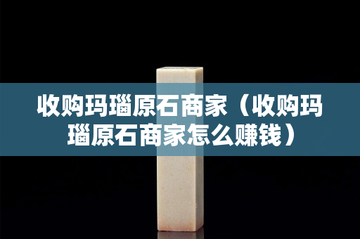 收購(gòu)瑪瑙原石商家（收購(gòu)瑪瑙原石商家怎么賺錢(qián)）