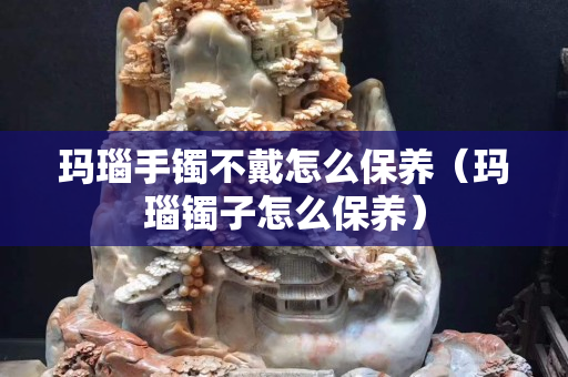 瑪瑙手鐲不戴怎么保養（瑪瑙鐲子怎么保養）