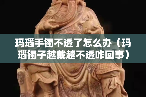 瑪瑙手鐲不透了怎么辦（瑪瑙鐲子越戴越不透咋回事）