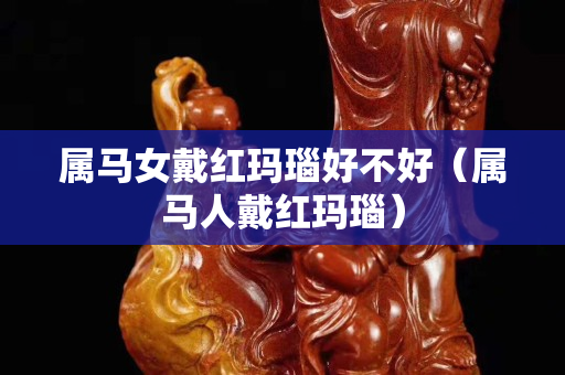 屬馬女戴紅瑪瑙好不好（屬馬人戴紅瑪瑙）