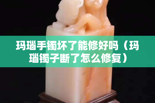 瑪瑙手鐲壞了能修好嗎（瑪瑙鐲子斷了怎么修復）