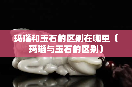 瑪瑙和玉石的區(qū)別在哪里（瑪瑙與玉石的區(qū)別）