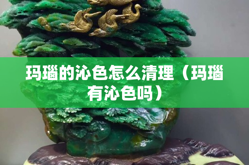 瑪瑙的沁色怎么清理（瑪瑙有沁色嗎）