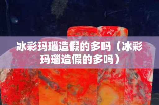 冰彩瑪瑙造假的多嗎（冰彩瑪瑙造假的多嗎）
