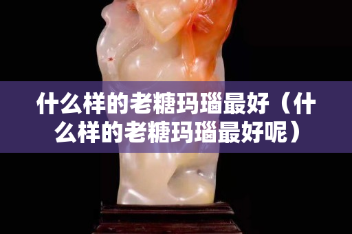 什么樣的老糖瑪瑙最好（什么樣的老糖瑪瑙最好呢）