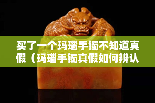 買了一個瑪瑙手鐲不知道真假（瑪瑙手鐲真假如何辨認）
