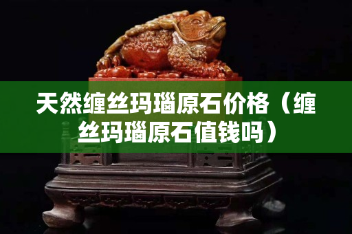 天然纏絲瑪瑙原石價格（纏絲瑪瑙原石值錢嗎）