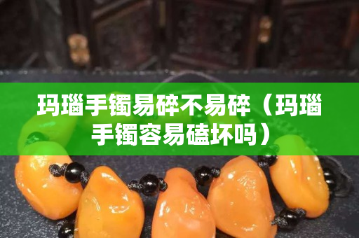 瑪瑙手鐲易碎不易碎（瑪瑙手鐲容易磕壞嗎）