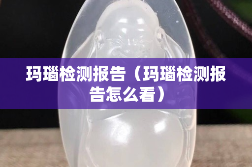 瑪瑙檢測報告（瑪瑙檢測報告怎么看）