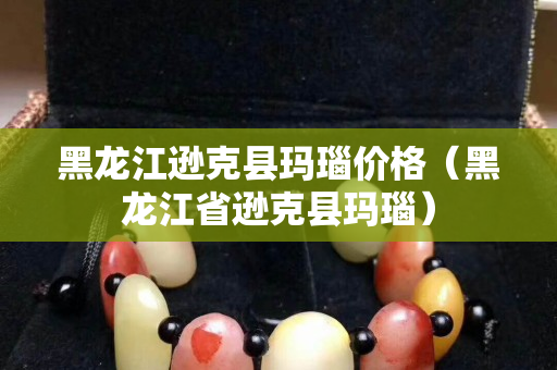 黑龍江遜克縣瑪瑙價格（黑龍江省遜克縣瑪瑙）