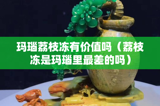瑪瑙荔枝凍有價值嗎（荔枝凍是瑪瑙里最差的嗎）