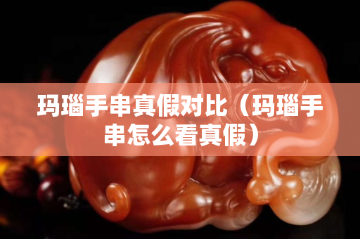 瑪瑙手串真假對比（瑪瑙手串怎么看真假）