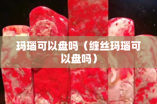 瑪瑙可以盤嗎（纏絲瑪瑙可以盤嗎）