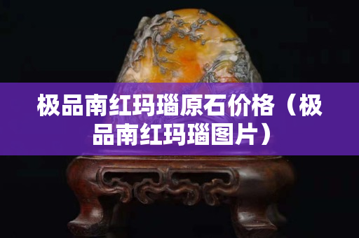 極品南紅瑪瑙原石價格（極品南紅瑪瑙圖片）