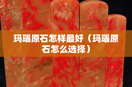 瑪瑙原石怎樣最好（瑪瑙原石怎么選擇）