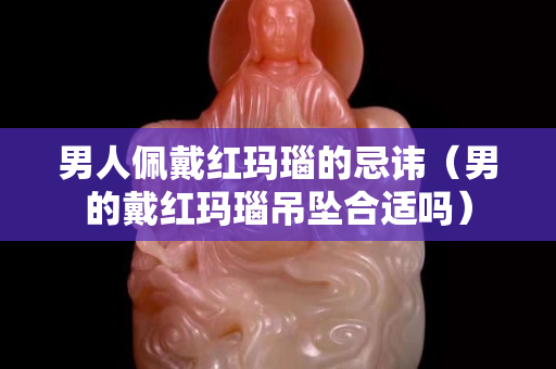 男人佩戴紅瑪瑙的忌諱（男的戴紅瑪瑙吊墜合適嗎）