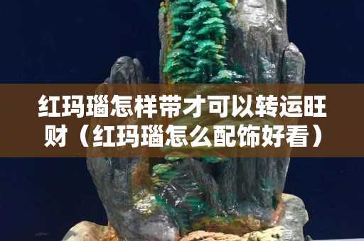 紅瑪瑙怎樣帶才可以轉運旺財（紅瑪瑙怎么配飾好看）