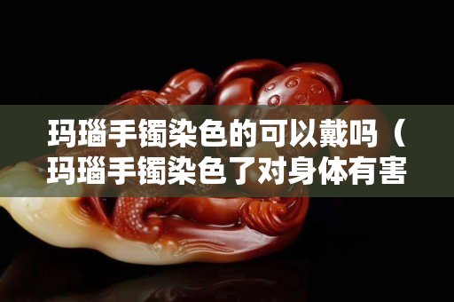 瑪瑙手鐲染色的可以戴嗎（瑪瑙手鐲染色了對(duì)身體有害嗎）