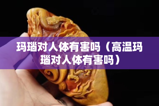瑪瑙對人體有害嗎（高溫瑪瑙對人體有害嗎）