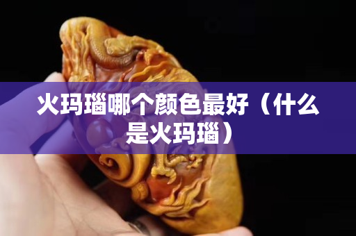 火瑪瑙哪個(gè)顏色最好（什么是火瑪瑙）