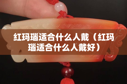 紅瑪瑙適合什么人戴（紅瑪瑙適合什么人戴好）