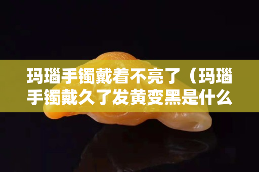 瑪瑙手鐲戴著不亮了（瑪瑙手鐲戴久了發黃變黑是什么原因）