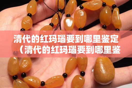 清代的紅瑪瑙要到哪里鑒定（清代的紅瑪瑙要到哪里鑒定真假）