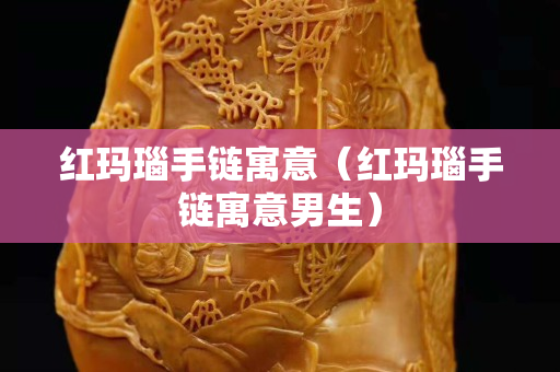紅瑪瑙手鏈寓意（紅瑪瑙手鏈寓意男生）