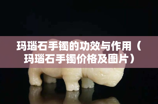瑪瑙石手鐲的功效與作用（瑪瑙石手鐲價格及圖片）