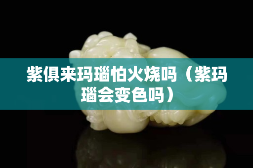 紫俱來瑪瑙怕火燒嗎（紫瑪瑙會變色嗎）