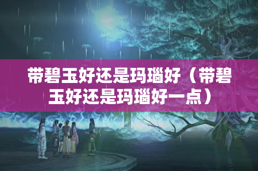帶碧玉好還是瑪瑙好（帶碧玉好還是瑪瑙好一點）