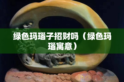 綠色瑪瑙子招財嗎（綠色瑪瑙寓意）