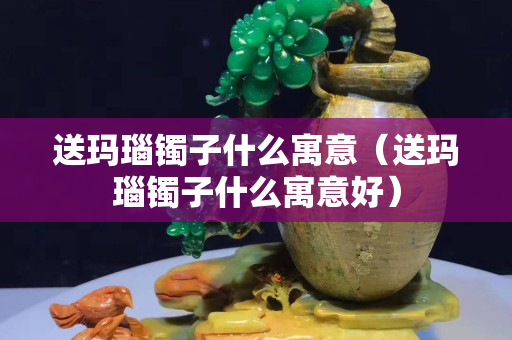 送瑪瑙鐲子什么寓意（送瑪瑙鐲子什么寓意好）
