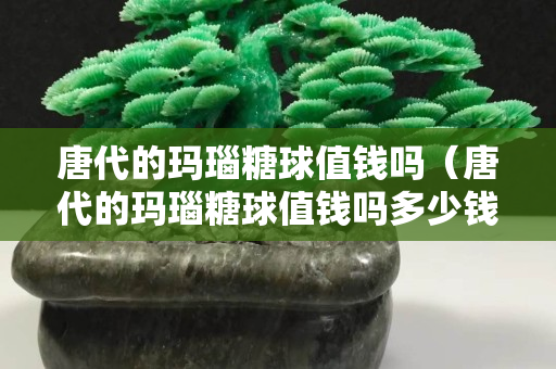 唐代的瑪瑙糖球值錢嗎（唐代的瑪瑙糖球值錢嗎多少錢）