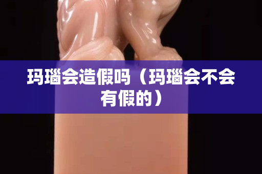 瑪瑙會(huì)造假嗎（瑪瑙會(huì)不會(huì)有假的）