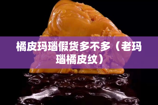 橘皮瑪瑙假貨多不多（老瑪瑙橘皮紋）