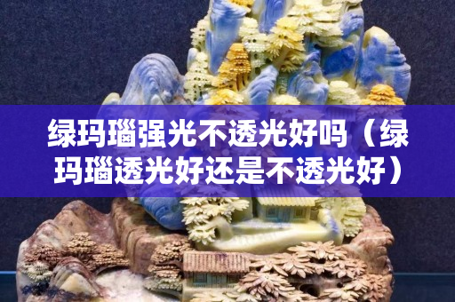 綠瑪瑙強光不透光好嗎（綠瑪瑙透光好還是不透光好）