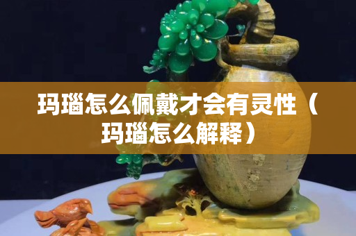 瑪瑙怎么佩戴才會有靈性（瑪瑙怎么解釋）