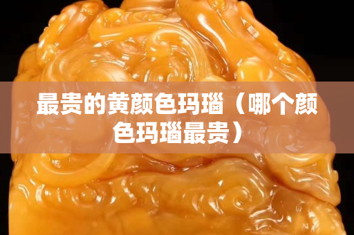 最貴的黃顏色瑪瑙（哪個顏色瑪瑙最貴）