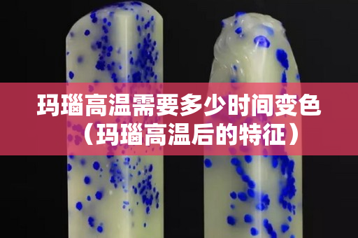 瑪瑙高溫需要多少時間變色（瑪瑙高溫后的特征）