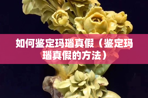 如何鑒定瑪瑙真假（鑒定瑪瑙真假的方法）