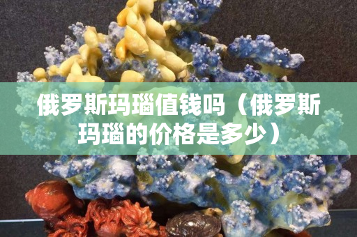 俄羅斯瑪瑙值錢嗎（俄羅斯瑪瑙的價格是多少）
