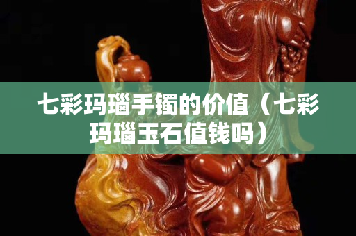 七彩瑪瑙手鐲的價值（七彩瑪瑙玉石值錢嗎）