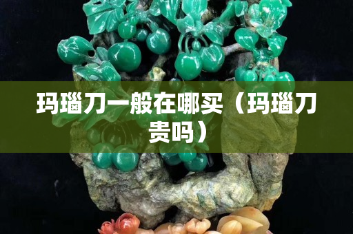瑪瑙刀一般在哪買（瑪瑙刀貴嗎）