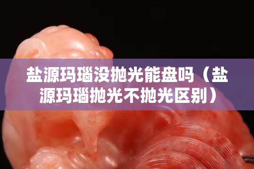 鹽源瑪瑙沒拋光能盤嗎（鹽源瑪瑙拋光不拋光區別）
