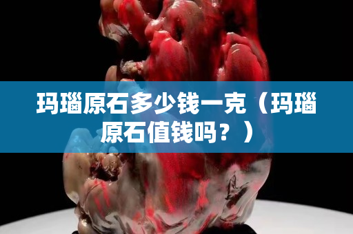 瑪瑙原石多少錢一克（瑪瑙原石值錢嗎？）