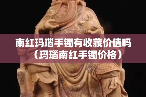 南紅瑪瑙手鐲有收藏價值嗎（瑪瑙南紅手鐲價格）