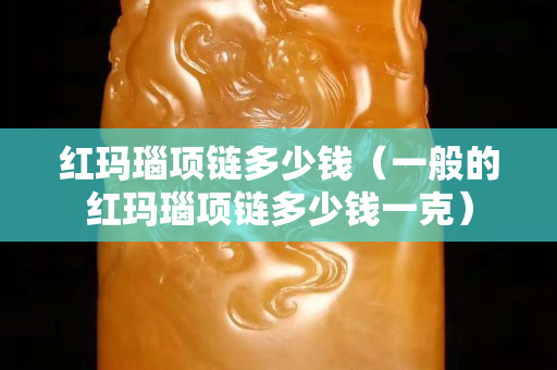 紅瑪瑙項(xiàng)鏈多少錢(qián)（一般的紅瑪瑙項(xiàng)鏈多少錢(qián)一克）