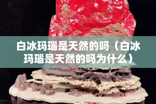 白冰瑪瑙是天然的嗎（白冰瑪瑙是天然的嗎為什么）